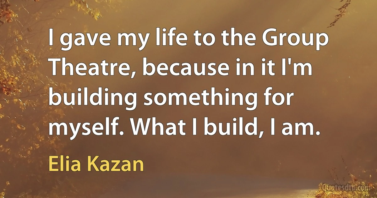 I gave my life to the Group Theatre, because in it I'm building something for myself. What I build, I am. (Elia Kazan)