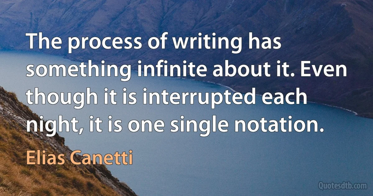 The process of writing has something infinite about it. Even though it is interrupted each night, it is one single notation. (Elias Canetti)