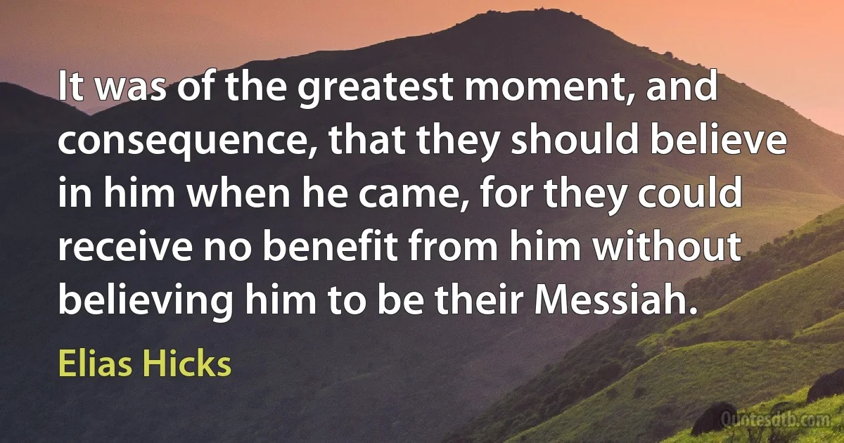 It was of the greatest moment, and consequence, that they should believe in him when he came, for they could receive no benefit from him without believing him to be their Messiah. (Elias Hicks)