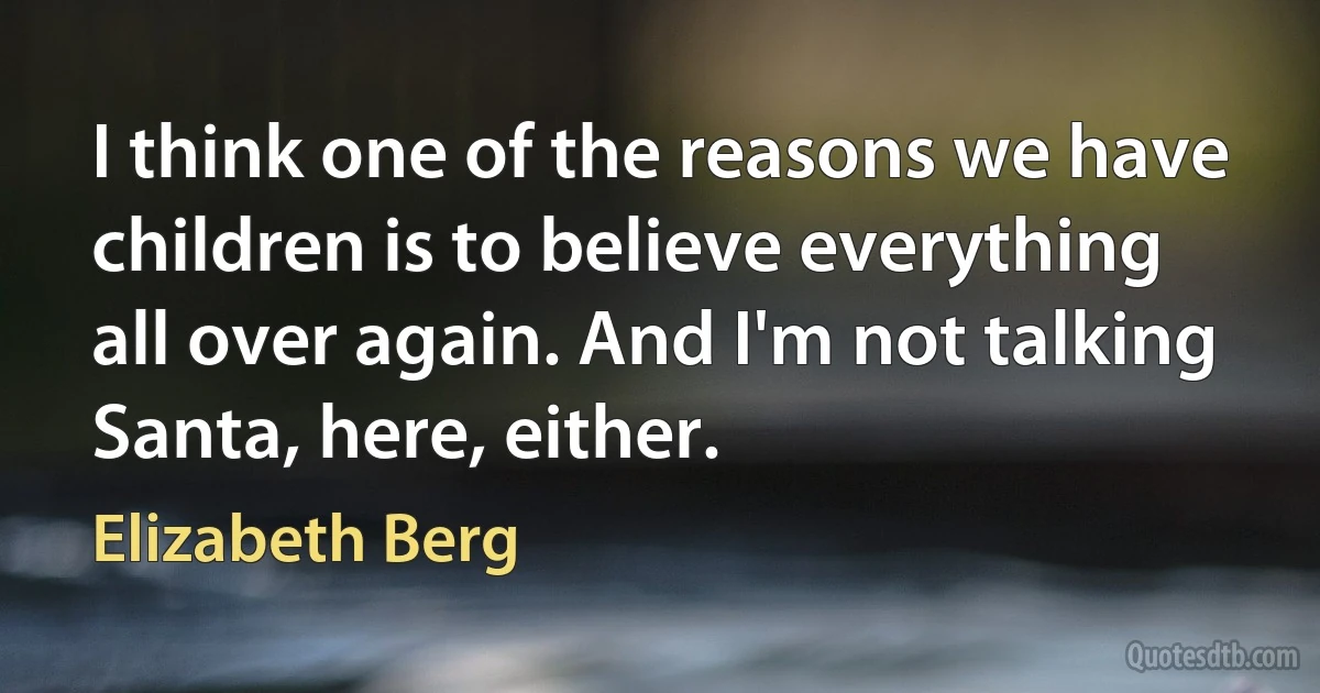 I think one of the reasons we have children is to believe everything all over again. And I'm not talking Santa, here, either. (Elizabeth Berg)