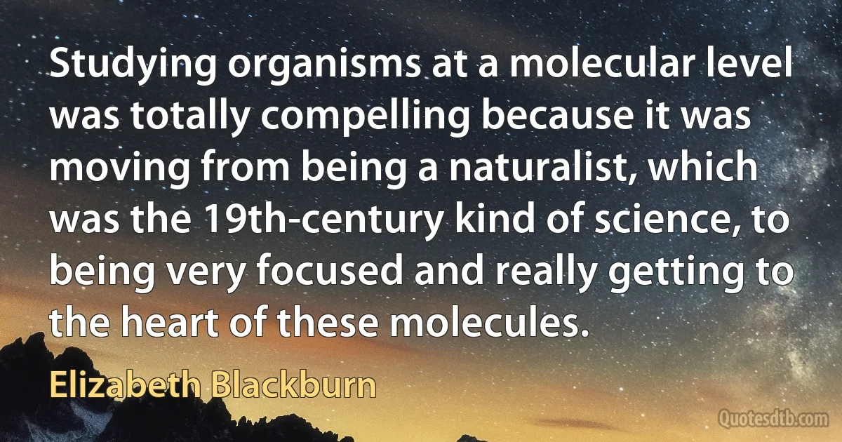 Studying organisms at a molecular level was totally compelling because it was moving from being a naturalist, which was the 19th-century kind of science, to being very focused and really getting to the heart of these molecules. (Elizabeth Blackburn)