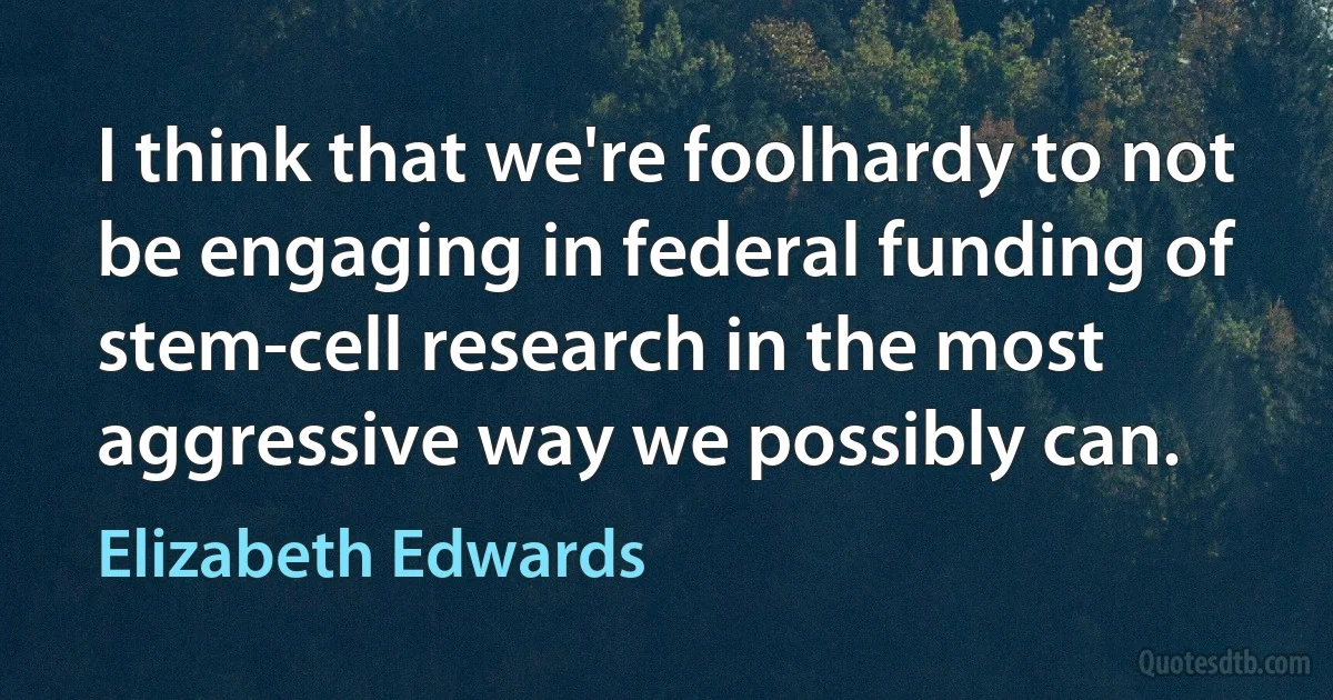 I think that we're foolhardy to not be engaging in federal funding of stem-cell research in the most aggressive way we possibly can. (Elizabeth Edwards)