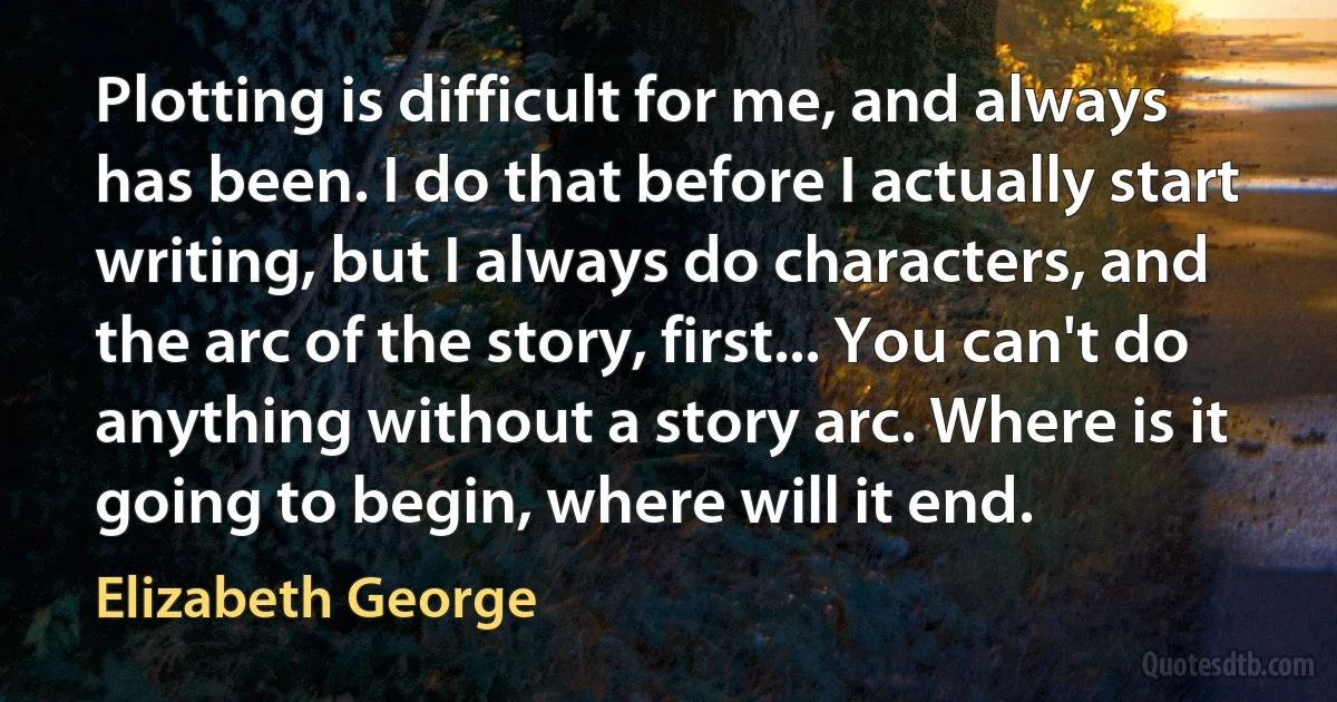 Plotting is difficult for me, and always has been. I do that before I actually start writing, but I always do characters, and the arc of the story, first... You can't do anything without a story arc. Where is it going to begin, where will it end. (Elizabeth George)