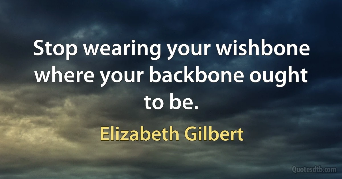 Stop wearing your wishbone where your backbone ought to be. (Elizabeth Gilbert)