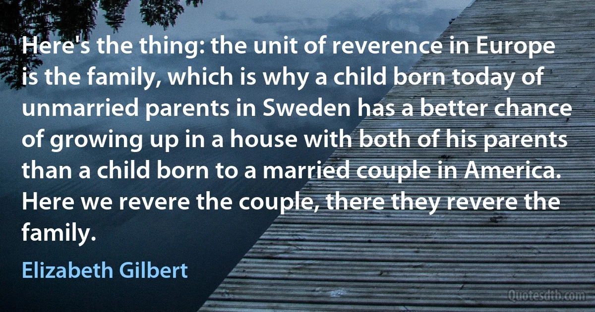 Here's the thing: the unit of reverence in Europe is the family, which is why a child born today of unmarried parents in Sweden has a better chance of growing up in a house with both of his parents than a child born to a married couple in America. Here we revere the couple, there they revere the family. (Elizabeth Gilbert)