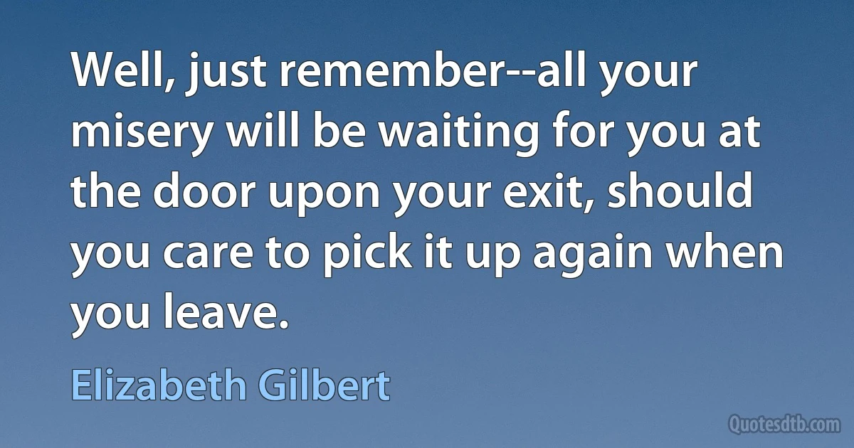 Well, just remember--all your misery will be waiting for you at the door upon your exit, should you care to pick it up again when you leave. (Elizabeth Gilbert)