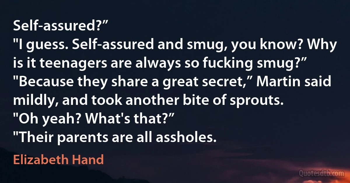 Self-assured?”
"I guess. Self-assured and smug, you know? Why is it teenagers are always so fucking smug?”
"Because they share a great secret,” Martin said mildly, and took another bite of sprouts.
"Oh yeah? What's that?”
"Their parents are all assholes. (Elizabeth Hand)