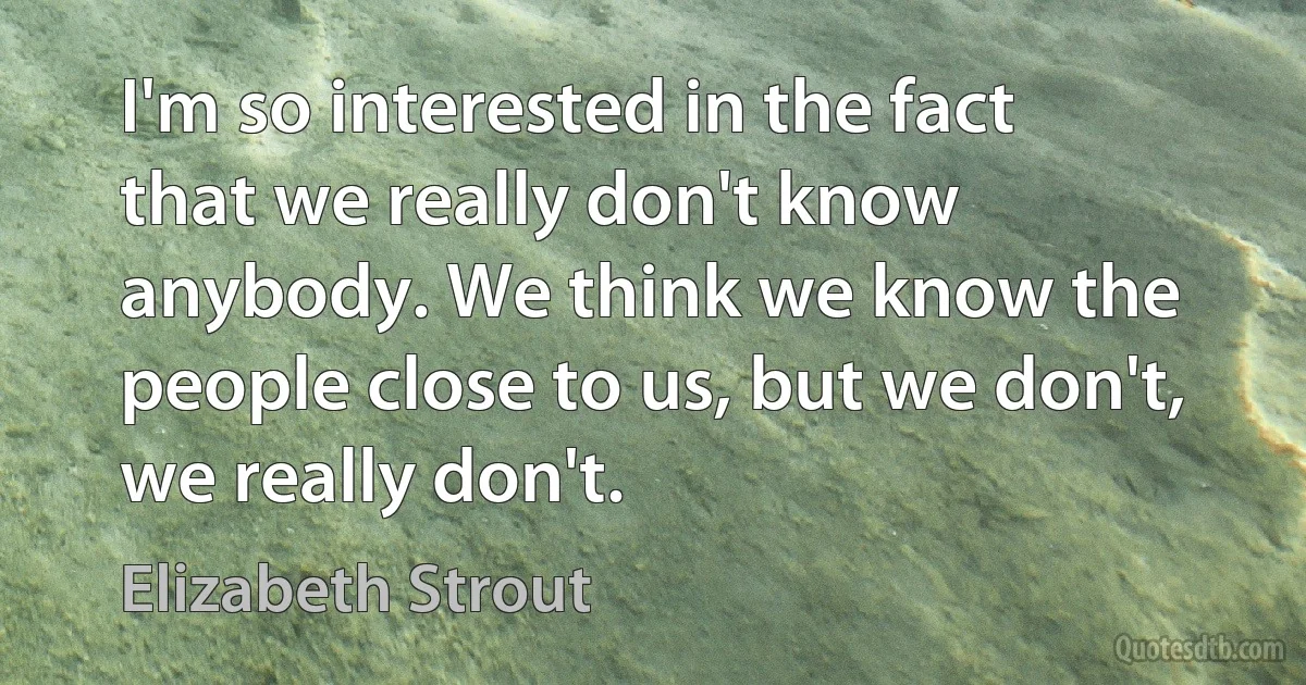 I'm so interested in the fact that we really don't know anybody. We think we know the people close to us, but we don't, we really don't. (Elizabeth Strout)