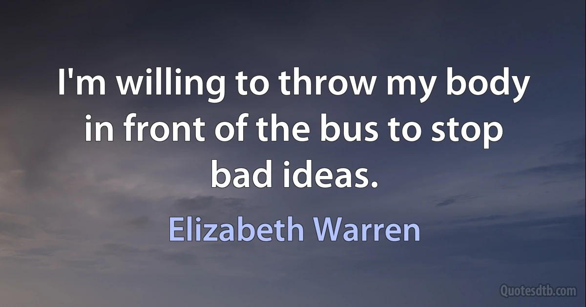 I'm willing to throw my body in front of the bus to stop bad ideas. (Elizabeth Warren)