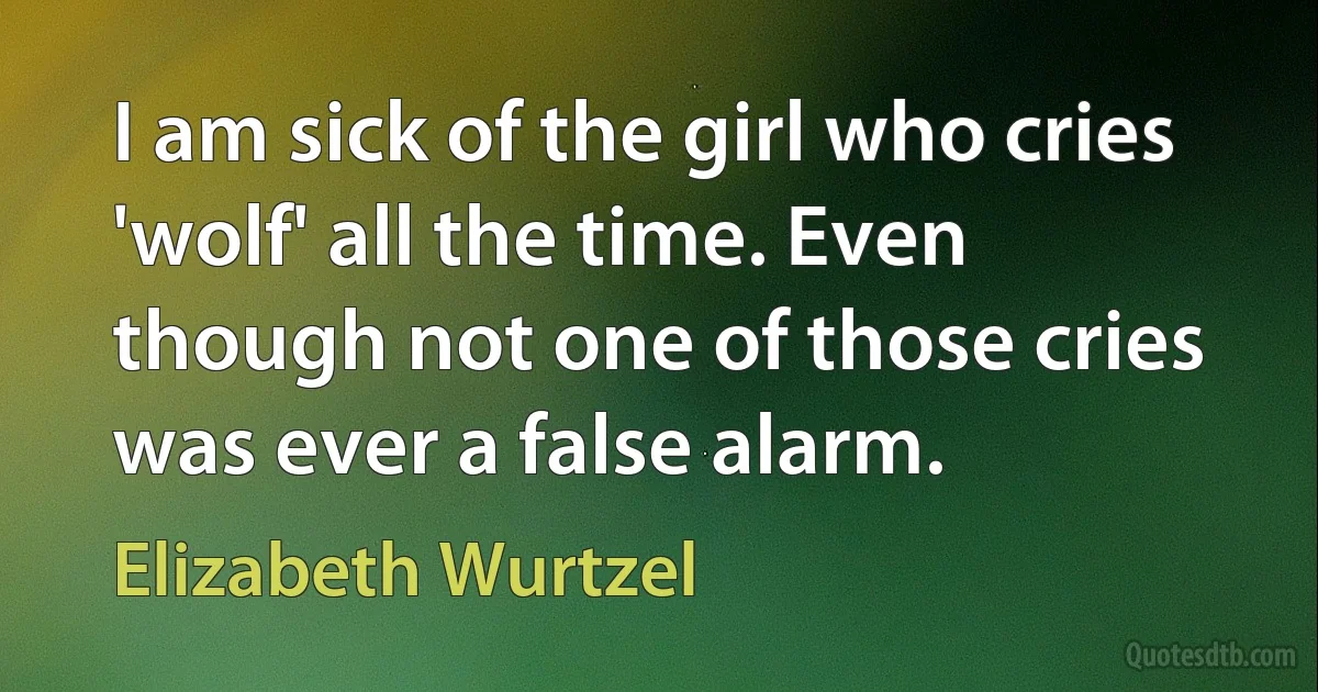 I am sick of the girl who cries 'wolf' all the time. Even though not one of those cries was ever a false alarm. (Elizabeth Wurtzel)