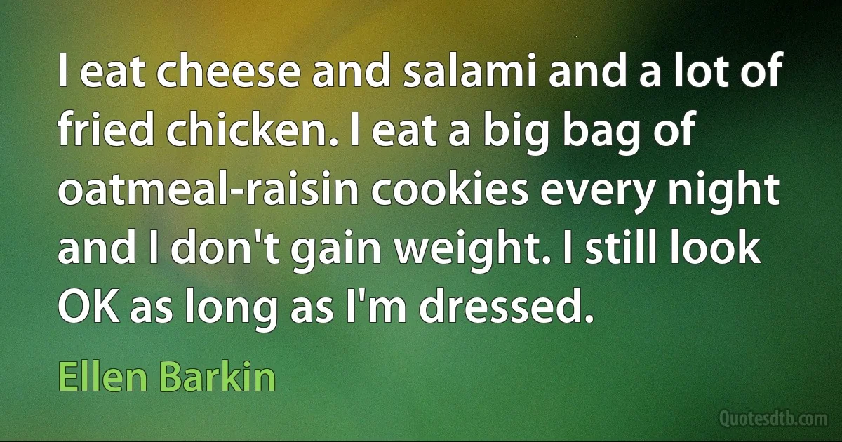 I eat cheese and salami and a lot of fried chicken. I eat a big bag of oatmeal-raisin cookies every night and I don't gain weight. I still look OK as long as I'm dressed. (Ellen Barkin)