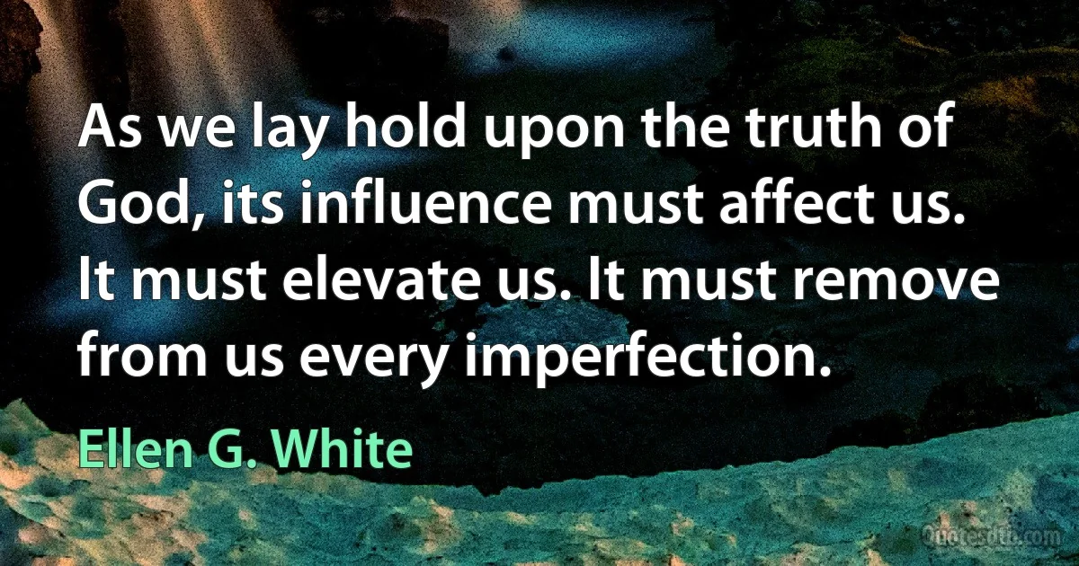 As we lay hold upon the truth of God, its influence must affect us. It must elevate us. It must remove from us every imperfection. (Ellen G. White)