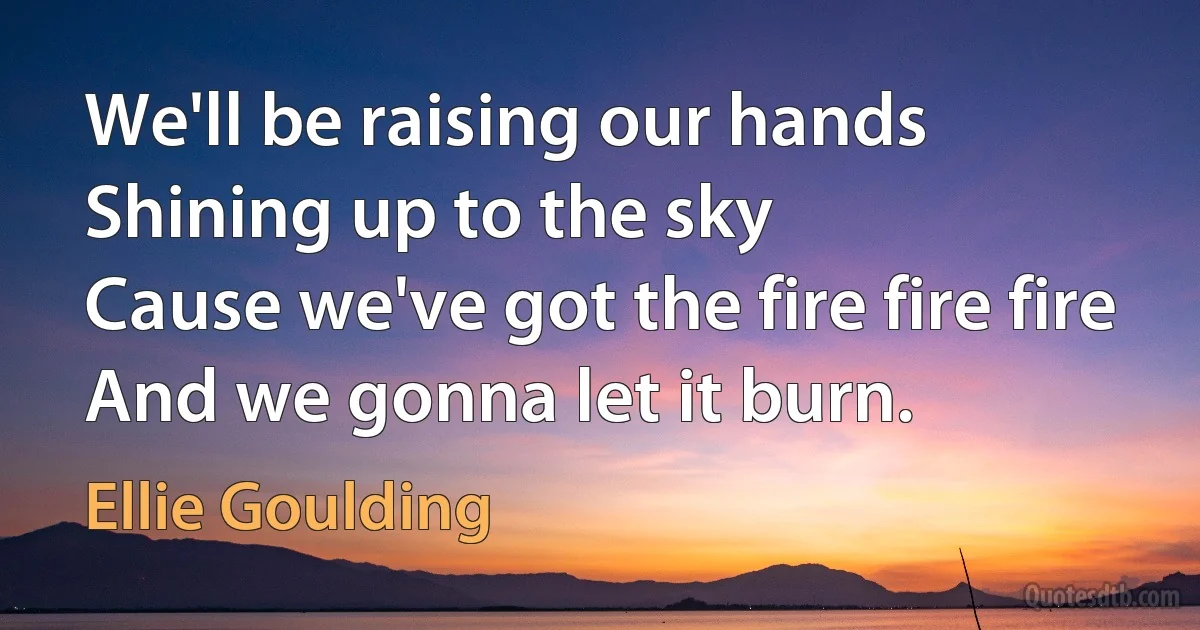 We'll be raising our hands
Shining up to the sky
Cause we've got the fire fire fire
And we gonna let it burn. (Ellie Goulding)