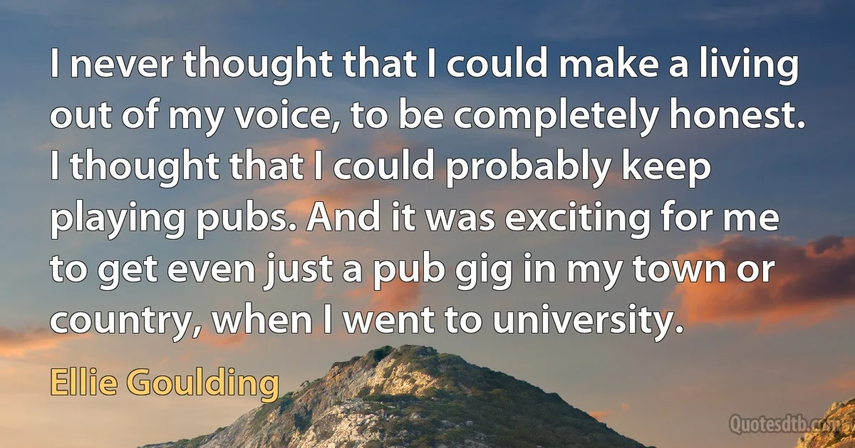 I never thought that I could make a living out of my voice, to be completely honest. I thought that I could probably keep playing pubs. And it was exciting for me to get even just a pub gig in my town or country, when I went to university. (Ellie Goulding)