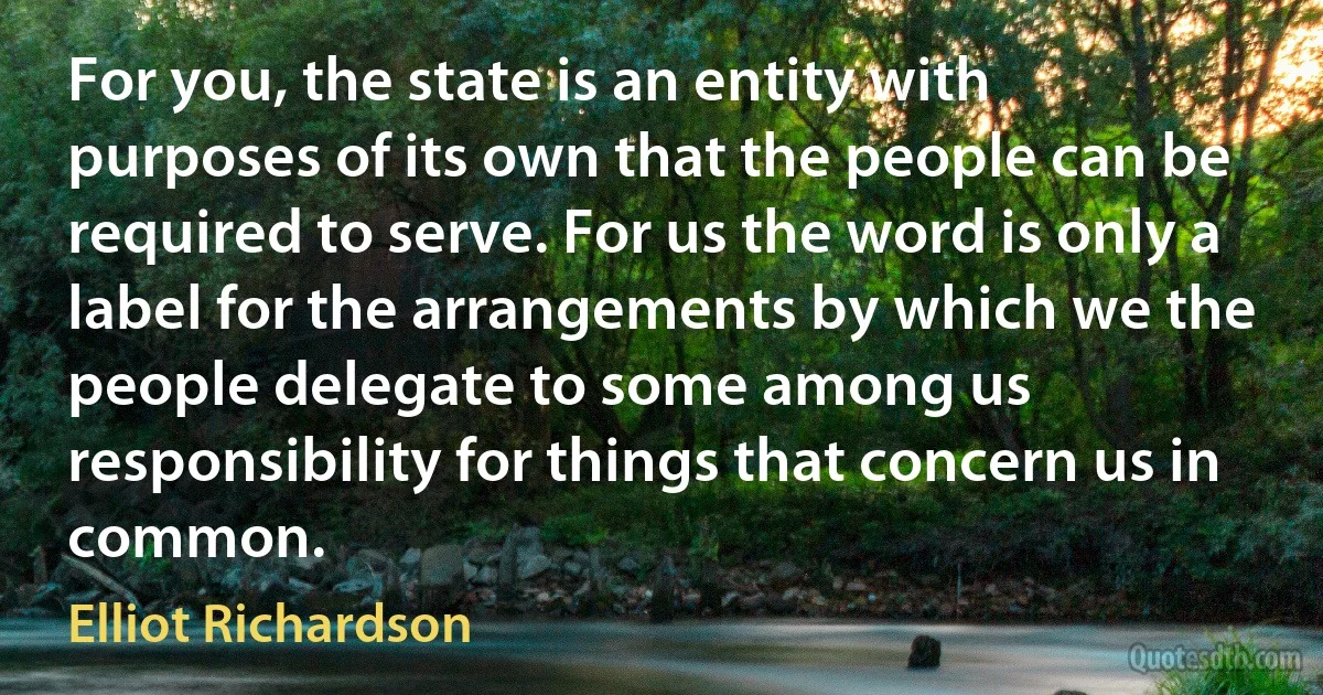 For you, the state is an entity with purposes of its own that the people can be required to serve. For us the word is only a label for the arrangements by which we the people delegate to some among us responsibility for things that concern us in common. (Elliot Richardson)