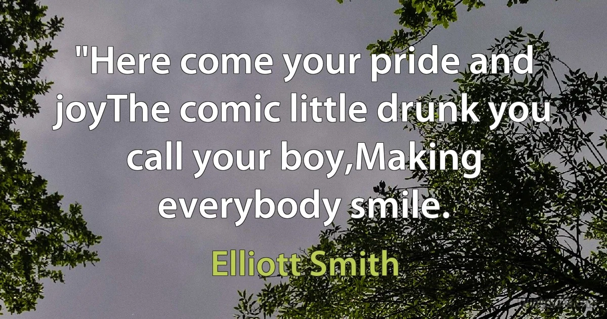 "Here come your pride and joyThe comic little drunk you call your boy,Making everybody smile. (Elliott Smith)