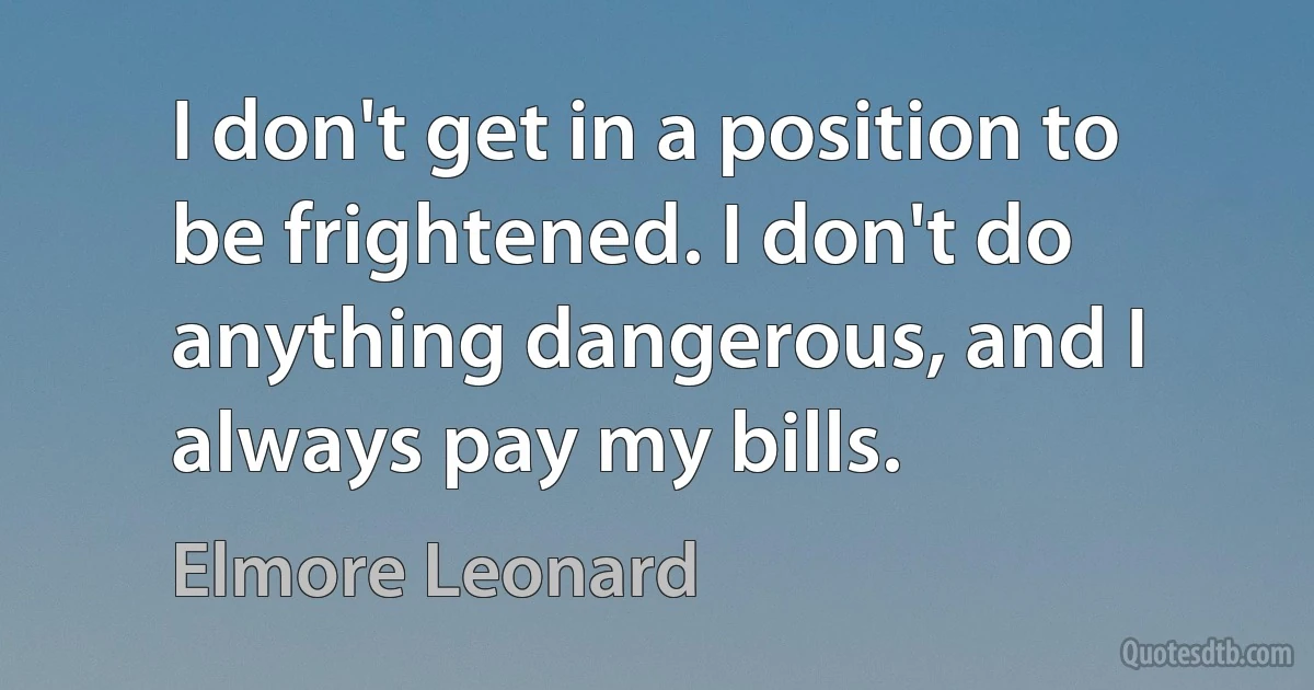 I don't get in a position to be frightened. I don't do anything dangerous, and I always pay my bills. (Elmore Leonard)