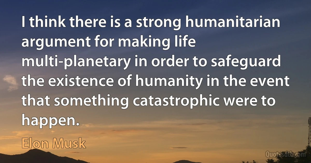 I think there is a strong humanitarian argument for making life multi-planetary in order to safeguard the existence of humanity in the event that something catastrophic were to happen. (Elon Musk)