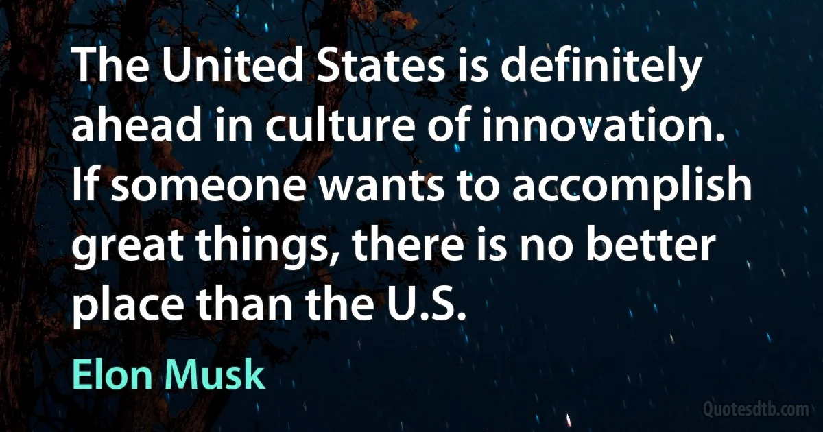 The United States is definitely ahead in culture of innovation. If someone wants to accomplish great things, there is no better place than the U.S. (Elon Musk)