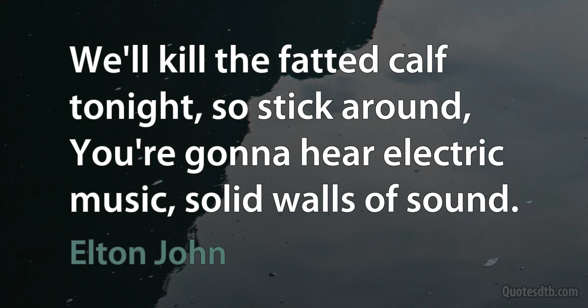 We'll kill the fatted calf tonight, so stick around,
You're gonna hear electric music, solid walls of sound. (Elton John)