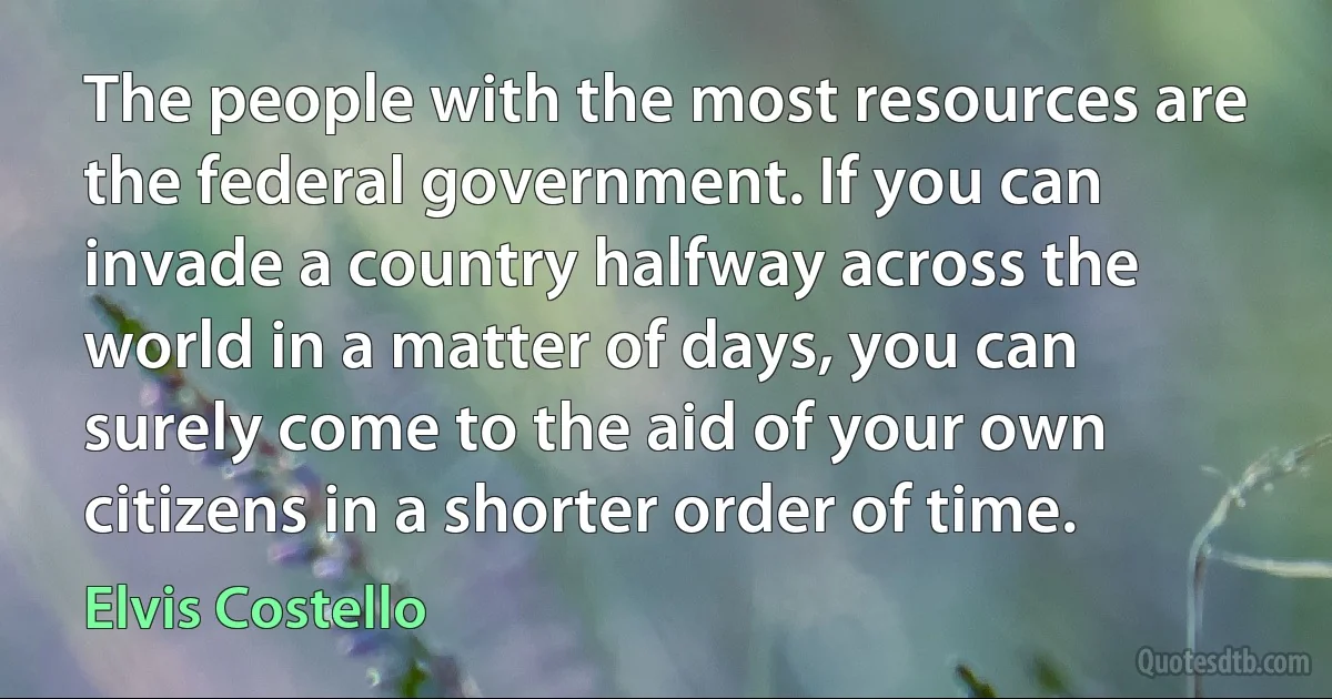 The people with the most resources are the federal government. If you can invade a country halfway across the world in a matter of days, you can surely come to the aid of your own citizens in a shorter order of time. (Elvis Costello)