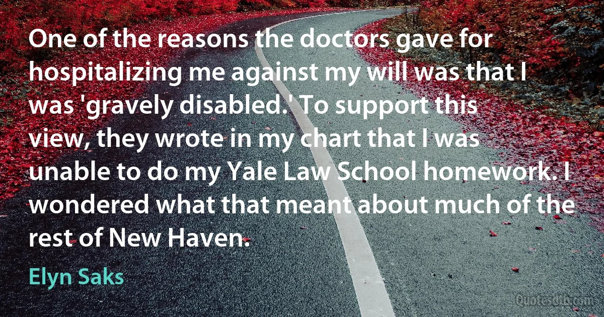 One of the reasons the doctors gave for hospitalizing me against my will was that I was 'gravely disabled.' To support this view, they wrote in my chart that I was unable to do my Yale Law School homework. I wondered what that meant about much of the rest of New Haven. (Elyn Saks)