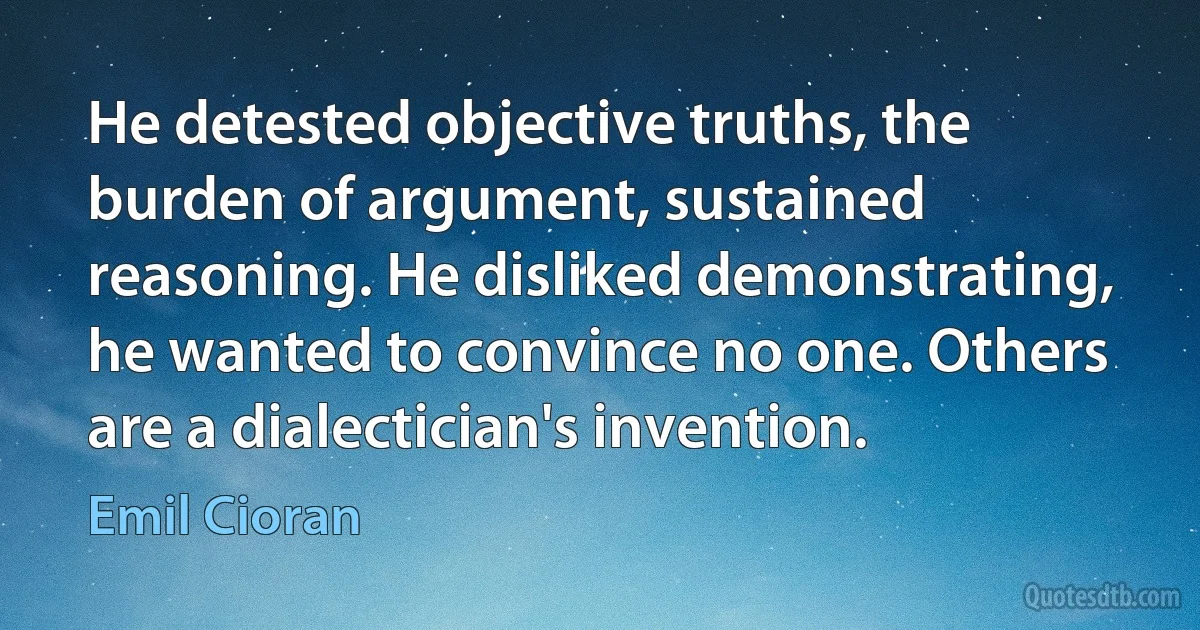 He detested objective truths, the burden of argument, sustained reasoning. He disliked demonstrating, he wanted to convince no one. Others are a dialectician's invention. (Emil Cioran)