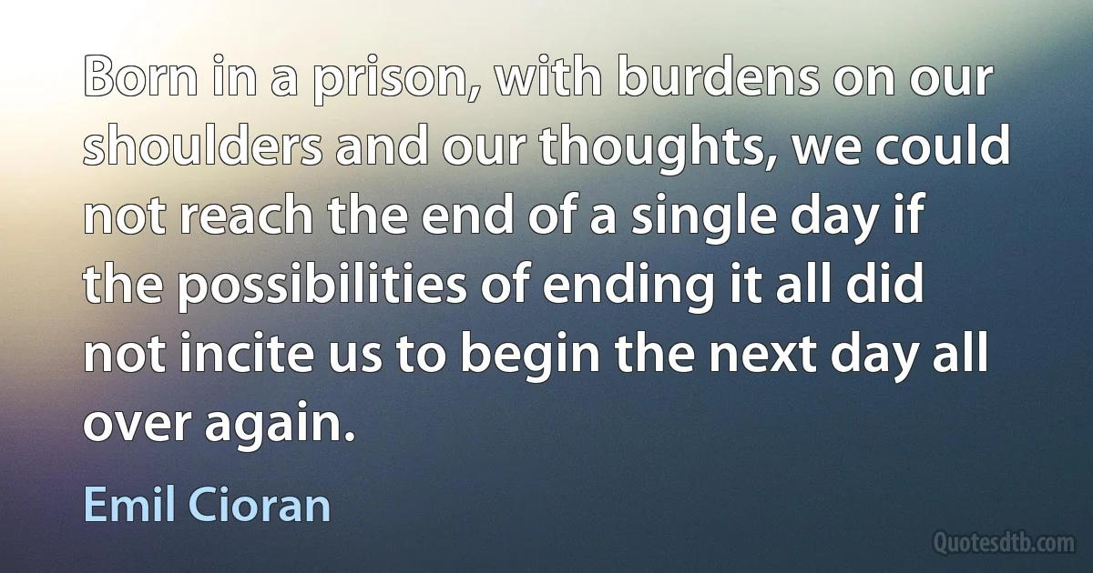 Born in a prison, with burdens on our shoulders and our thoughts, we could not reach the end of a single day if the possibilities of ending it all did not incite us to begin the next day all over again. (Emil Cioran)