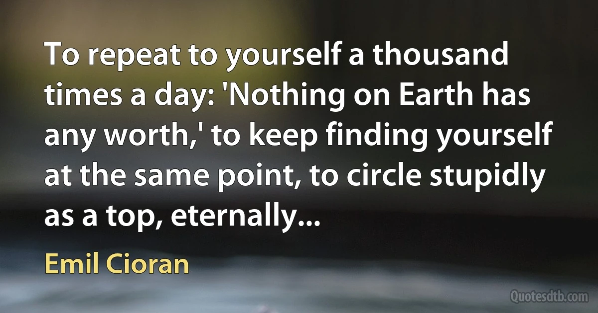 To repeat to yourself a thousand times a day: 'Nothing on Earth has any worth,' to keep finding yourself at the same point, to circle stupidly as a top, eternally... (Emil Cioran)