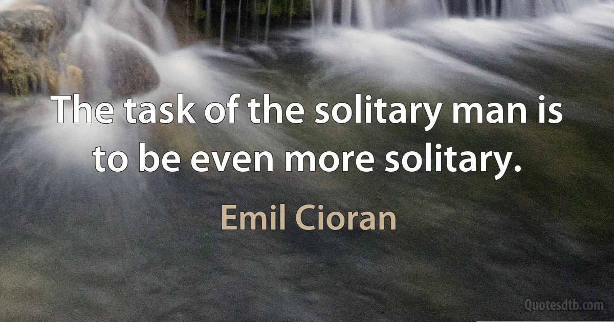 The task of the solitary man is to be even more solitary. (Emil Cioran)