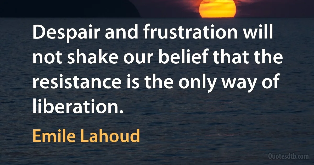 Despair and frustration will not shake our belief that the resistance is the only way of liberation. (Emile Lahoud)