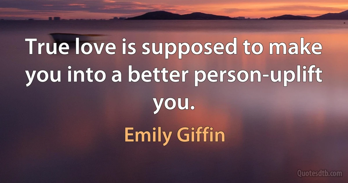 True love is supposed to make you into a better person-uplift you. (Emily Giffin)