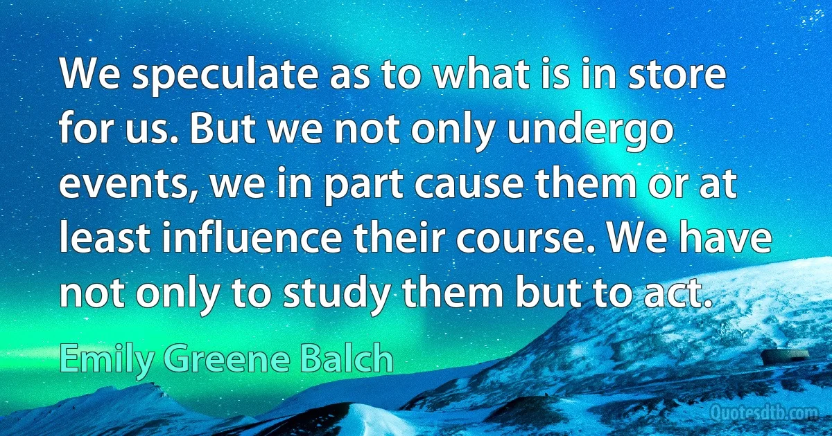 We speculate as to what is in store for us. But we not only undergo events, we in part cause them or at least influence their course. We have not only to study them but to act. (Emily Greene Balch)