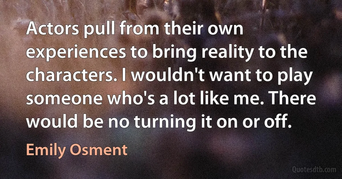 Actors pull from their own experiences to bring reality to the characters. I wouldn't want to play someone who's a lot like me. There would be no turning it on or off. (Emily Osment)