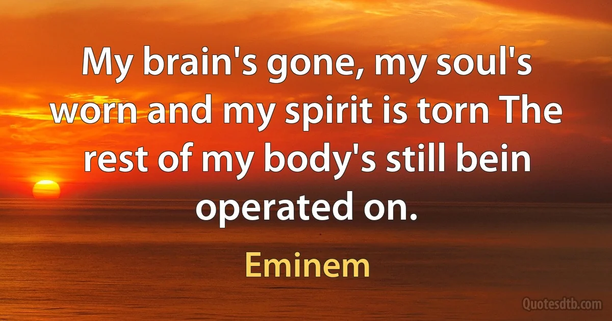 My brain's gone, my soul's worn and my spirit is torn The rest of my body's still bein operated on. (Eminem)