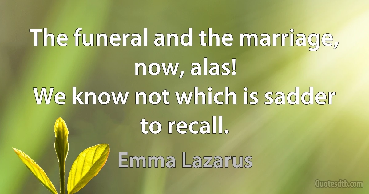 The funeral and the marriage, now, alas!
We know not which is sadder to recall. (Emma Lazarus)