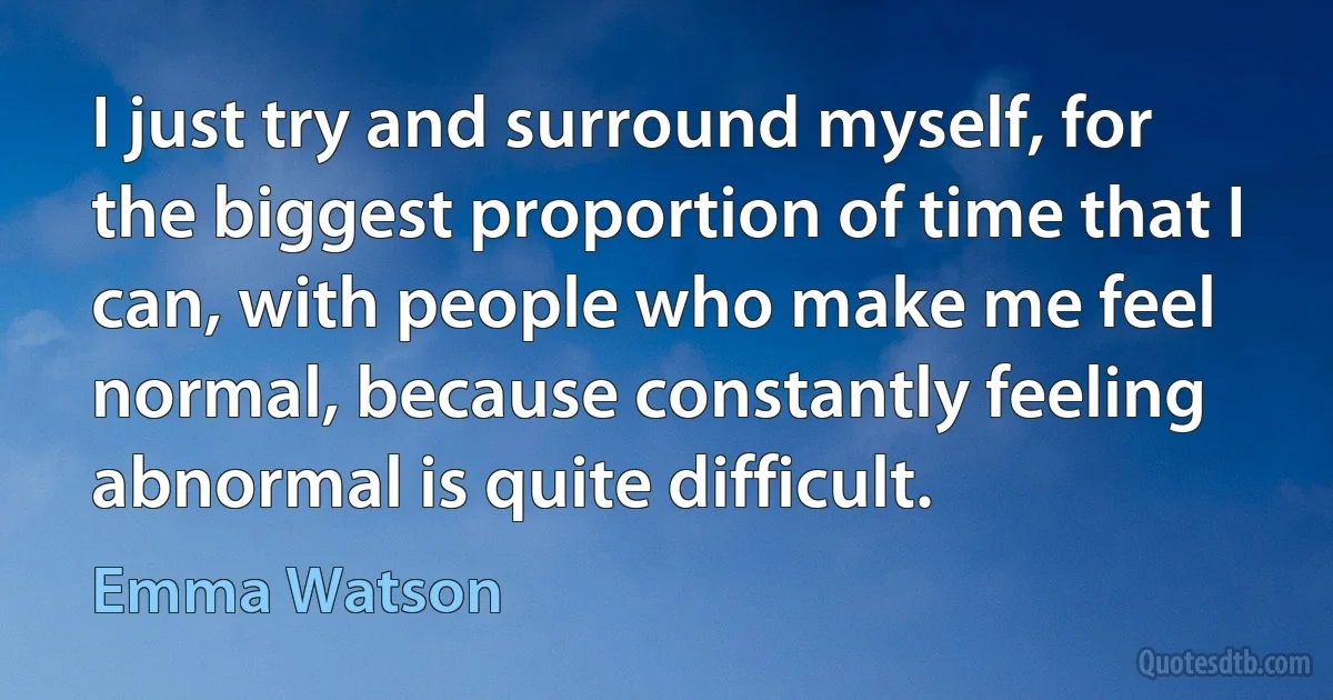 I just try and surround myself, for the biggest proportion of time that I can, with people who make me feel normal, because constantly feeling abnormal is quite difficult. (Emma Watson)