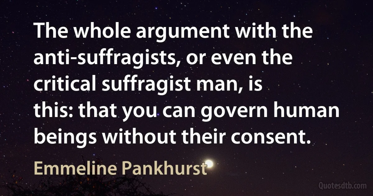 The whole argument with the anti-suffragists, or even the critical suffragist man, is this: that you can govern human beings without their consent. (Emmeline Pankhurst)