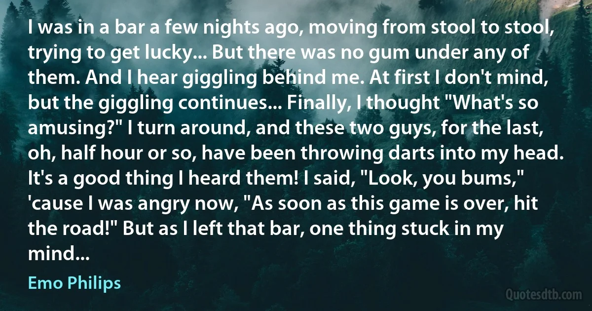 I was in a bar a few nights ago, moving from stool to stool, trying to get lucky... But there was no gum under any of them. And I hear giggling behind me. At first I don't mind, but the giggling continues... Finally, I thought "What's so amusing?" I turn around, and these two guys, for the last, oh, half hour or so, have been throwing darts into my head. It's a good thing I heard them! I said, "Look, you bums," 'cause I was angry now, "As soon as this game is over, hit the road!" But as I left that bar, one thing stuck in my mind... (Emo Philips)