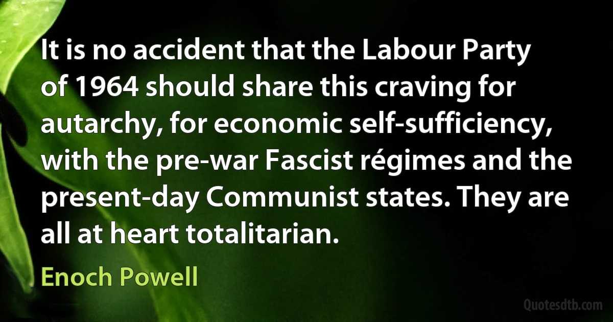 It is no accident that the Labour Party of 1964 should share this craving for autarchy, for economic self-sufficiency, with the pre-war Fascist régimes and the present-day Communist states. They are all at heart totalitarian. (Enoch Powell)