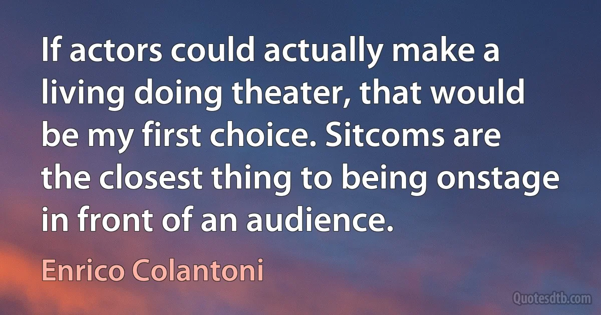 If actors could actually make a living doing theater, that would be my first choice. Sitcoms are the closest thing to being onstage in front of an audience. (Enrico Colantoni)