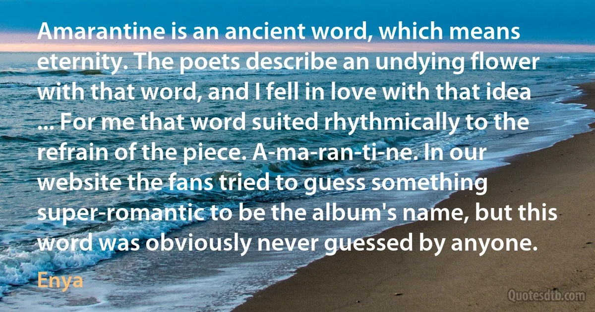 Amarantine is an ancient word, which means eternity. The poets describe an undying flower with that word, and I fell in love with that idea ... For me that word suited rhythmically to the refrain of the piece. A-ma-ran-ti-ne. In our website the fans tried to guess something super-romantic to be the album's name, but this word was obviously never guessed by anyone. (Enya)