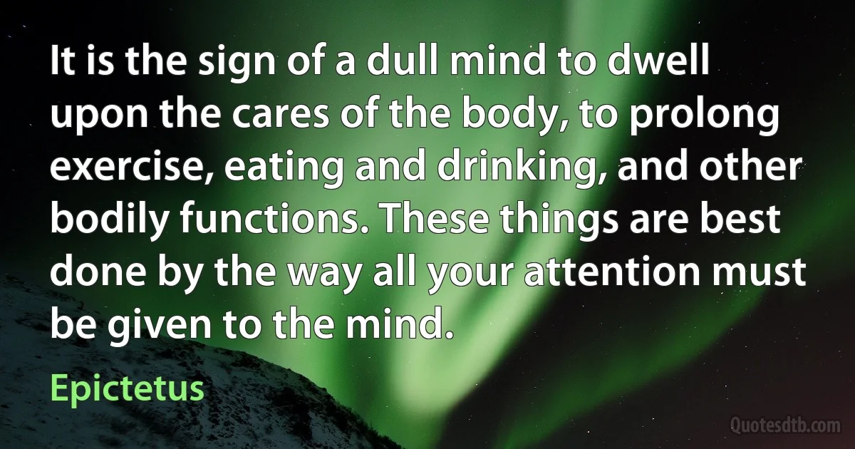 It is the sign of a dull mind to dwell upon the cares of the body, to prolong exercise, eating and drinking, and other bodily functions. These things are best done by the way all your attention must be given to the mind. (Epictetus)