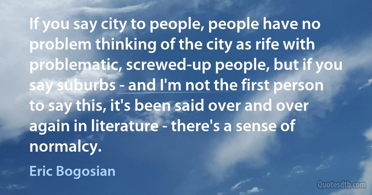 If you say city to people, people have no problem thinking of the city as rife with problematic, screwed-up people, but if you say suburbs - and I'm not the first person to say this, it's been said over and over again in literature - there's a sense of normalcy. (Eric Bogosian)