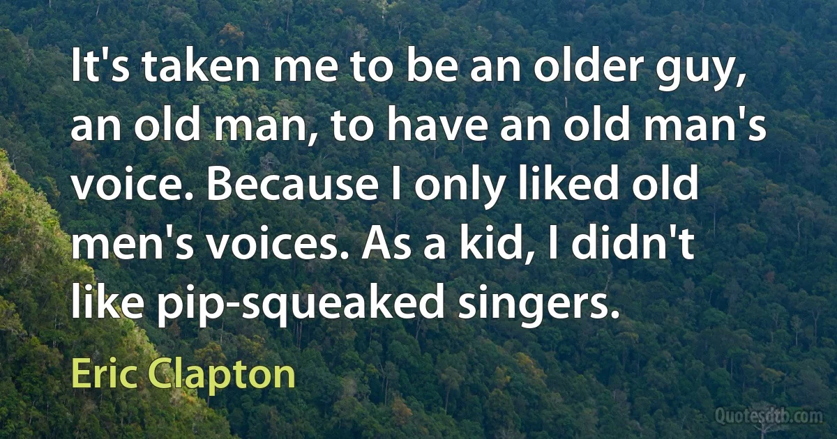 It's taken me to be an older guy, an old man, to have an old man's voice. Because I only liked old men's voices. As a kid, I didn't like pip-squeaked singers. (Eric Clapton)