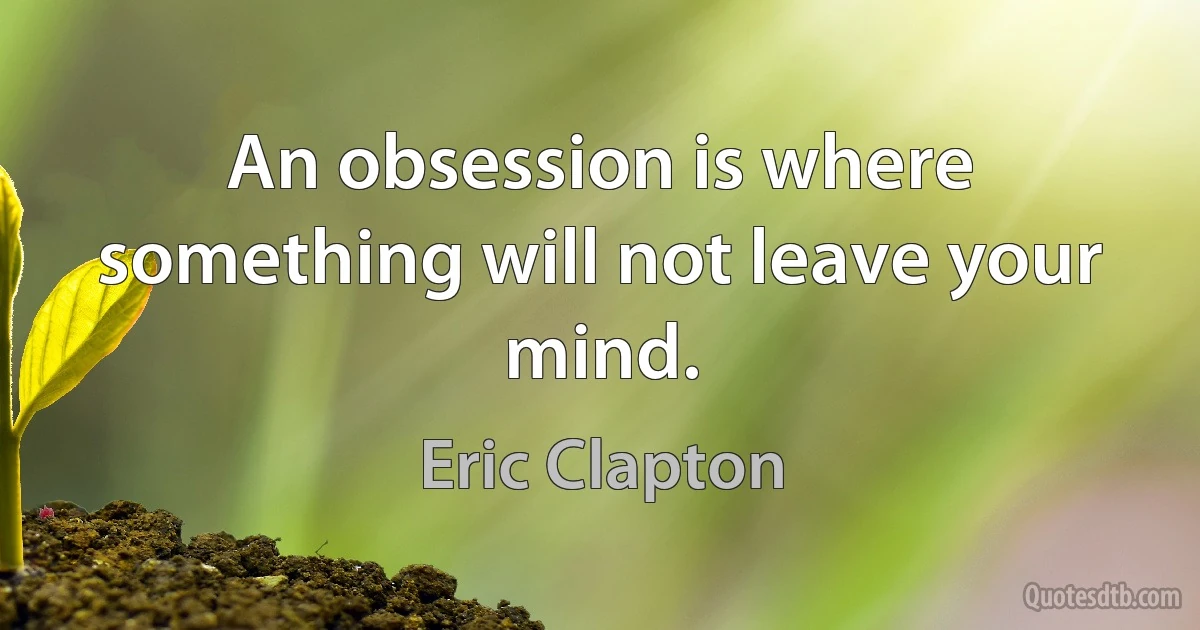 An obsession is where something will not leave your mind. (Eric Clapton)