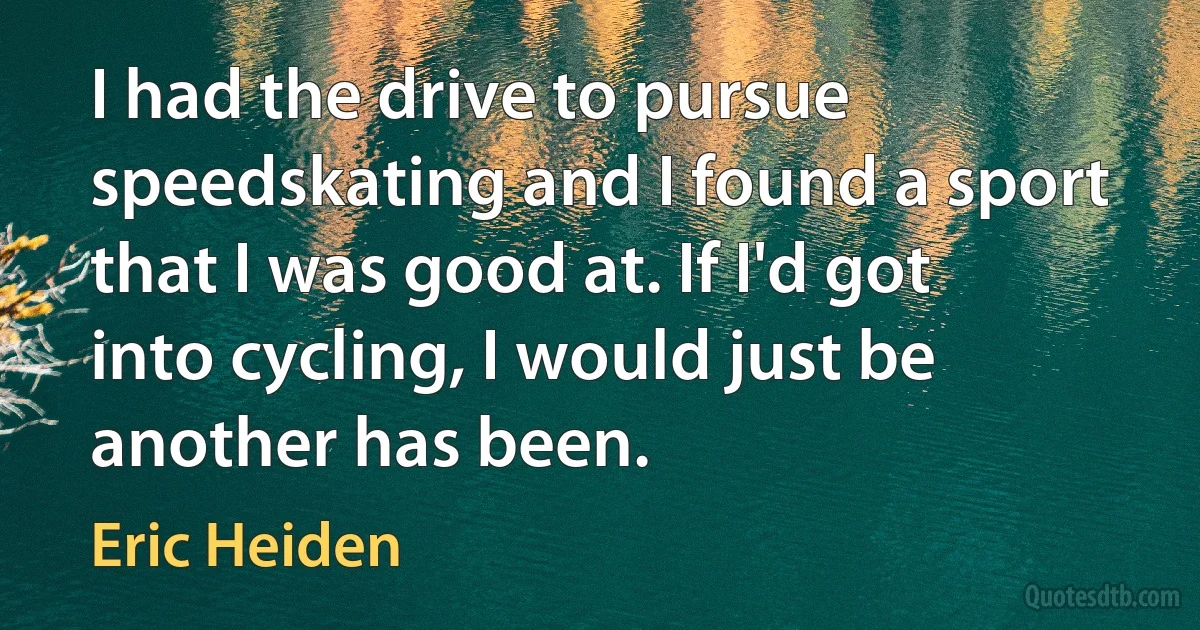 I had the drive to pursue speedskating and I found a sport that I was good at. If I'd got into cycling, I would just be another has been. (Eric Heiden)