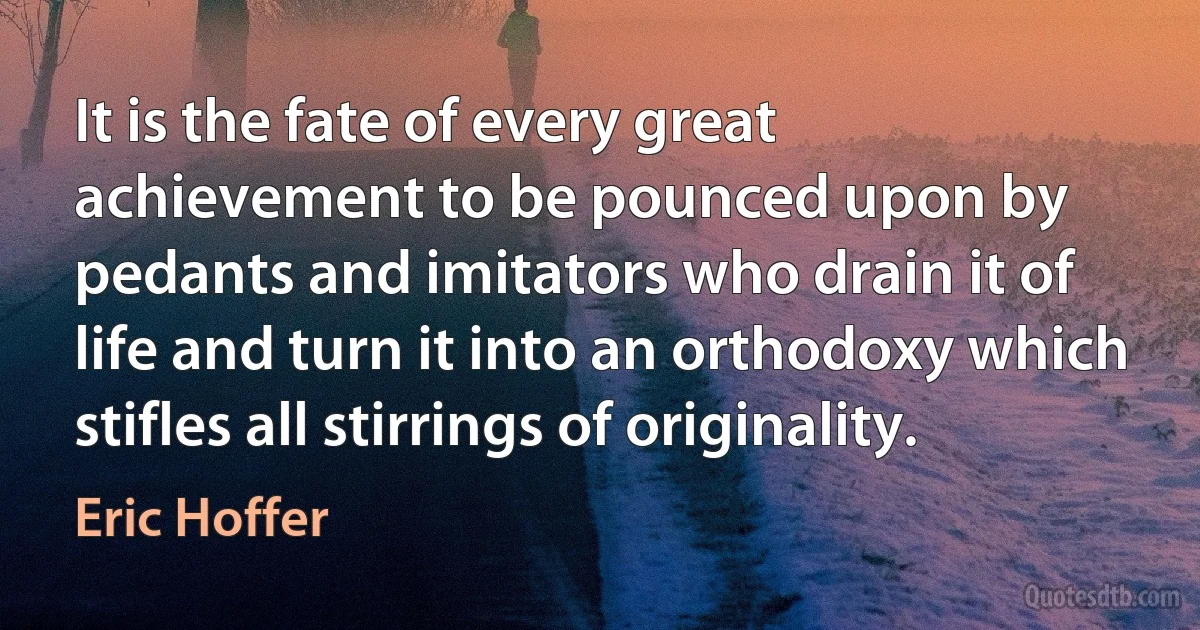 It is the fate of every great achievement to be pounced upon by pedants and imitators who drain it of life and turn it into an orthodoxy which stifles all stirrings of originality. (Eric Hoffer)