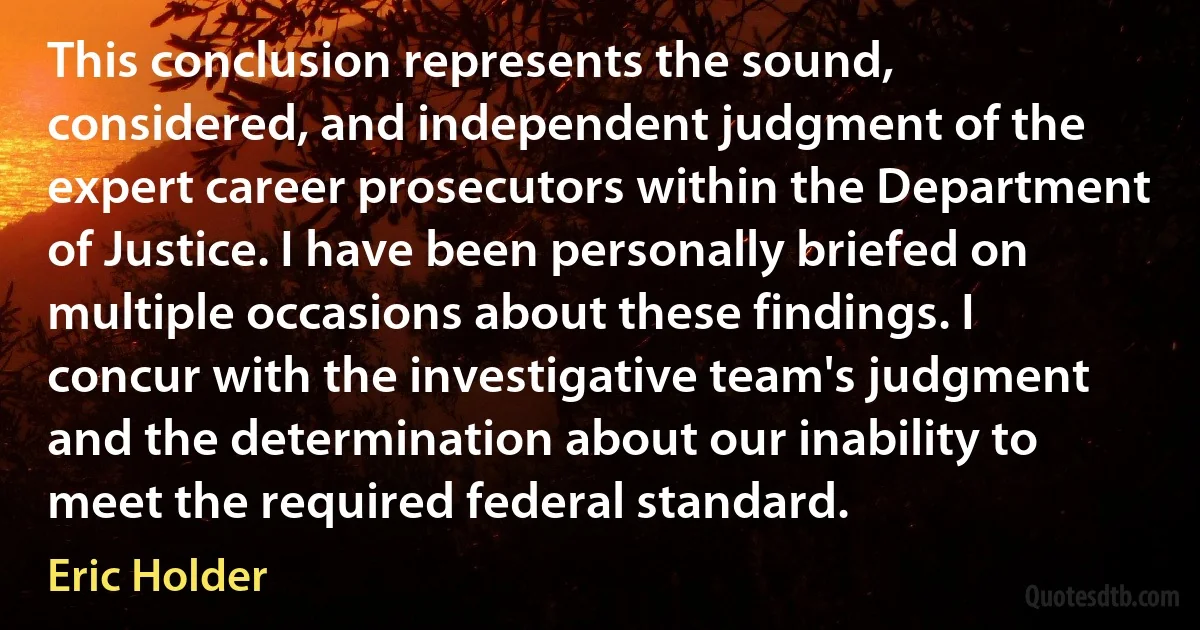 This conclusion represents the sound, considered, and independent judgment of the expert career prosecutors within the Department of Justice. I have been personally briefed on multiple occasions about these findings. I concur with the investigative team's judgment and the determination about our inability to meet the required federal standard. (Eric Holder)