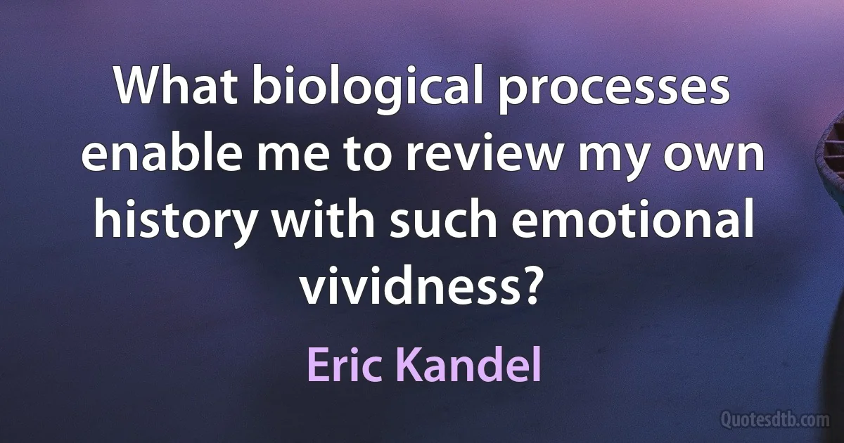 What biological processes enable me to review my own history with such emotional vividness? (Eric Kandel)